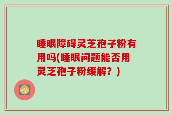 睡眠障碍灵芝孢子粉有用吗(睡眠问题能否用灵芝孢子粉缓解？)