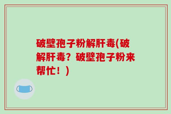 破壁孢子粉解肝毒(破解肝毒？破壁孢子粉来帮忙！)
