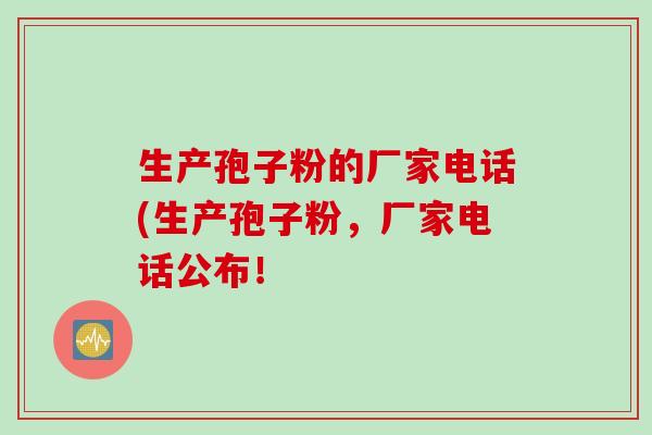 生产孢子粉的厂家电话(生产孢子粉，厂家电话公布！