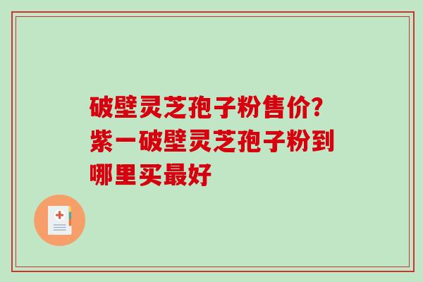 破壁灵芝孢子粉售价？紫一破壁灵芝孢子粉到哪里买最好