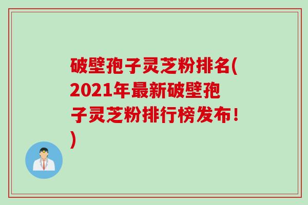 破壁孢子灵芝粉排名(2021年最新破壁孢子灵芝粉排行榜发布！)