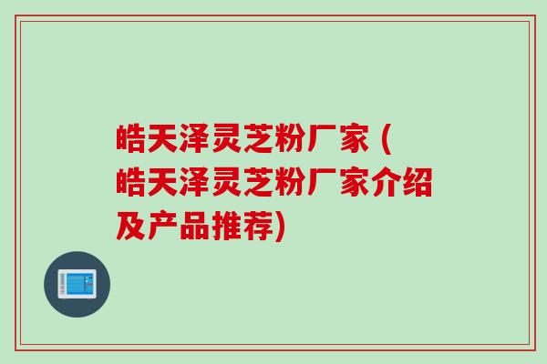 皓天泽灵芝粉厂家 (皓天泽灵芝粉厂家介绍及产品推荐)