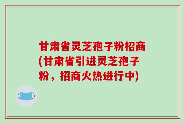 甘肃省灵芝孢子粉招商(甘肃省引进灵芝孢子粉，招商火热进行中)
