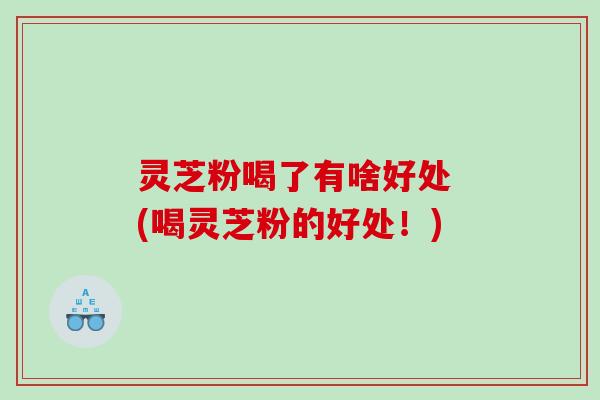 灵芝粉喝了有啥好处 (喝灵芝粉的好处！)