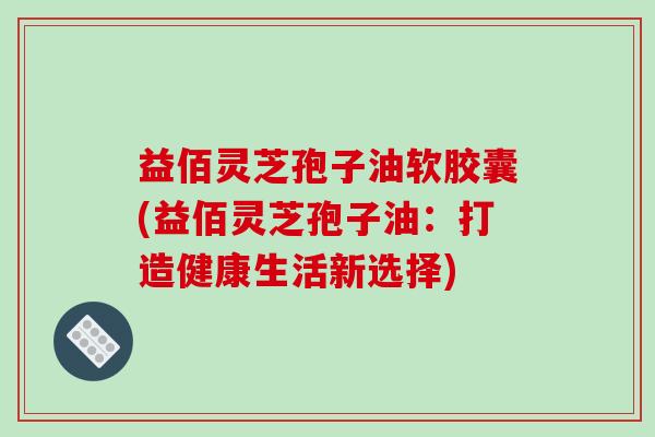 益佰灵芝孢子油软胶囊(益佰灵芝孢子油：打造健康生活新选择)