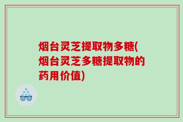 烟台灵芝提取物多糖(烟台灵芝多糖提取物的药用价值)