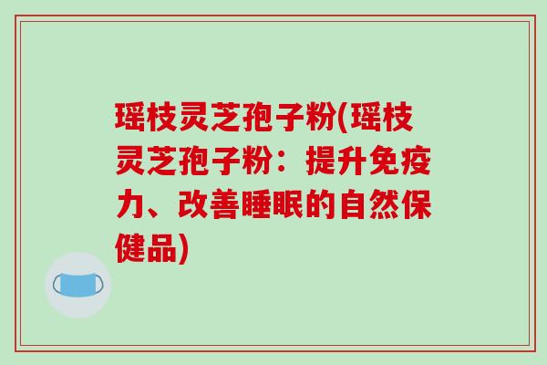 瑶枝灵芝孢子粉(瑶枝灵芝孢子粉：提升免疫力、改善睡眠的自然保健品)