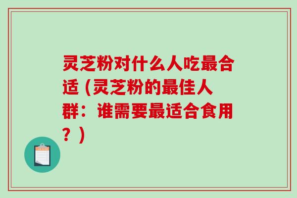 灵芝粉对什么人吃最合适 (灵芝粉的最佳人群：谁需要最适合食用？)