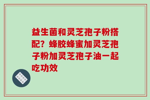 益生菌和灵芝孢子粉搭配？蜂胶蜂蜜加灵芝孢子粉加灵芝孢子油一起吃功效