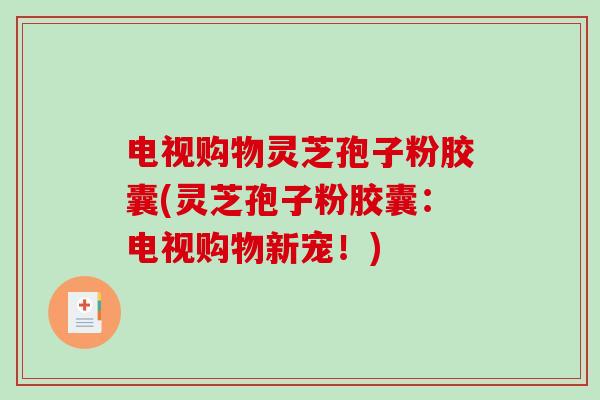 电视购物灵芝孢子粉胶囊(灵芝孢子粉胶囊：电视购物新宠！)
