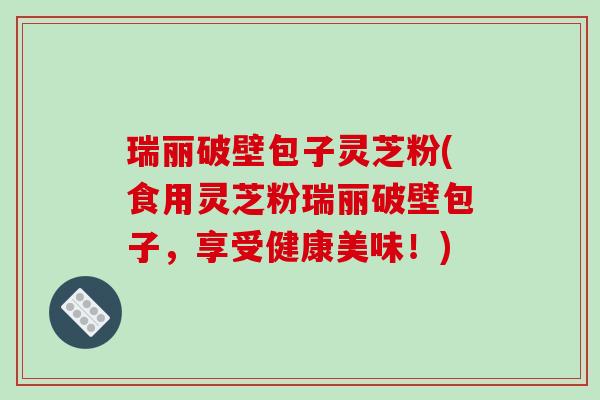 瑞丽破壁包子灵芝粉(食用灵芝粉瑞丽破壁包子，享受健康美味！)