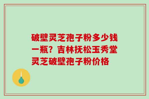 破壁灵芝孢子粉多少钱一瓶？吉林抚松玉秀堂灵芝破壁孢子粉价格
