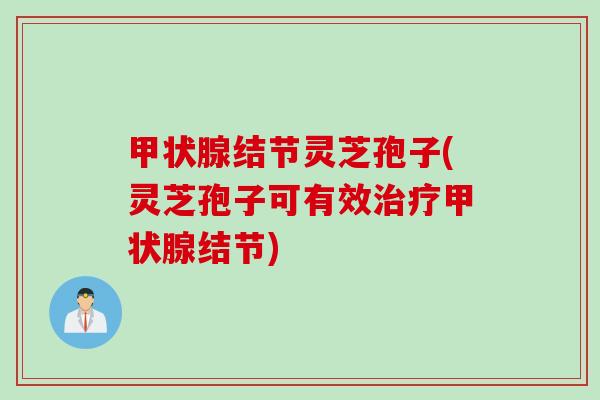 甲状腺结节灵芝孢子(灵芝孢子可有效治疗甲状腺结节)