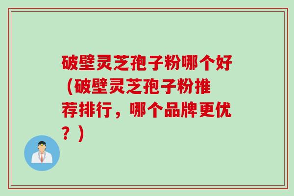 破壁灵芝孢子粉哪个好 (破壁灵芝孢子粉推荐排行，哪个品牌更优？)