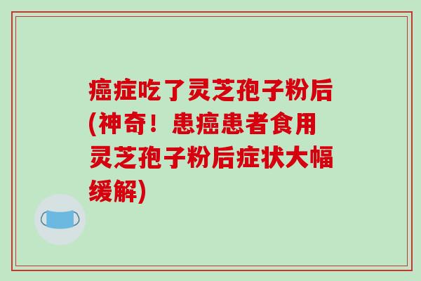 癌症吃了灵芝孢子粉后(神奇！患癌患者食用灵芝孢子粉后症状大幅缓解)