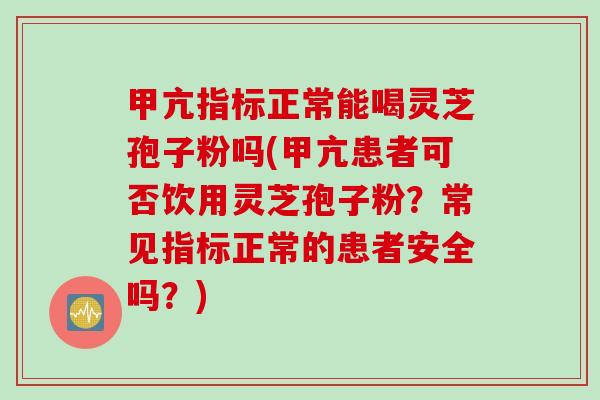 甲亢指标正常能喝灵芝孢子粉吗(甲亢患者可否饮用灵芝孢子粉？常见指标正常的患者安全吗？)