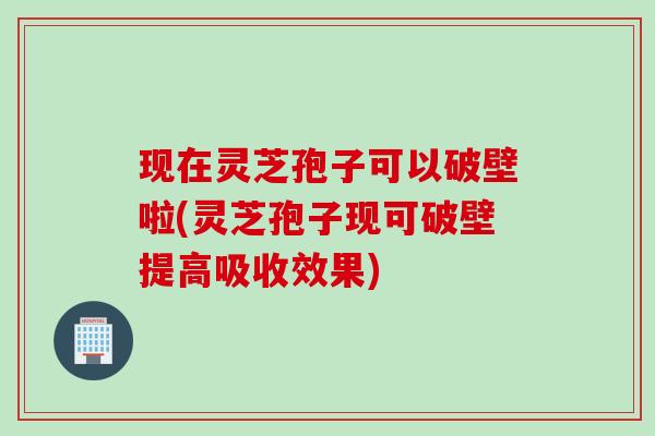 现在灵芝孢子可以破壁啦(灵芝孢子现可破壁提高吸收效果)