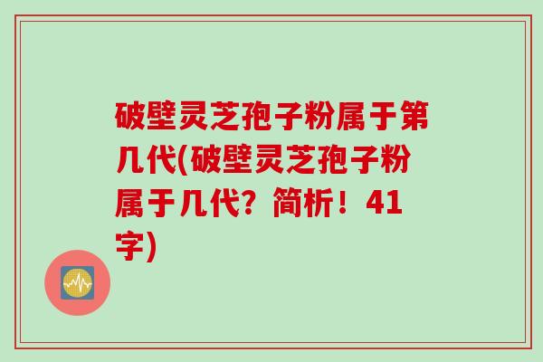 破壁灵芝孢子粉属于第几代(破壁灵芝孢子粉属于几代？简析！41字)