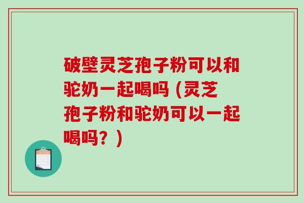 破壁灵芝孢子粉可以和驼奶一起喝吗 (灵芝孢子粉和驼奶可以一起喝吗？)