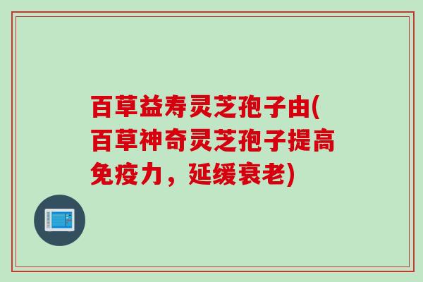 百草益寿灵芝孢子由(百草神奇灵芝孢子提高免疫力，延缓衰老)