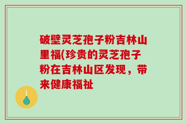 破壁灵芝孢子粉吉林山里福(珍贵的灵芝孢子粉在吉林山区发现，带来健康福祉