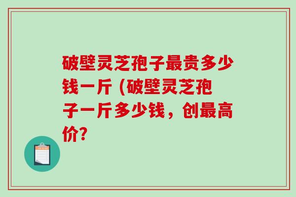 破壁灵芝孢子最贵多少钱一斤 (破壁灵芝孢子一斤多少钱，创最高价？