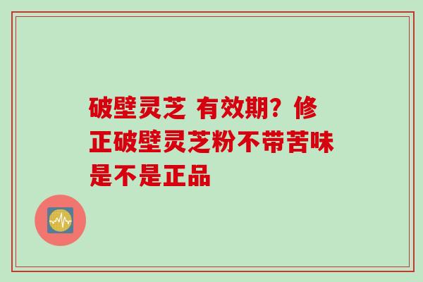 破壁灵芝 有效期？修正破壁灵芝粉不带苦味是不是正品