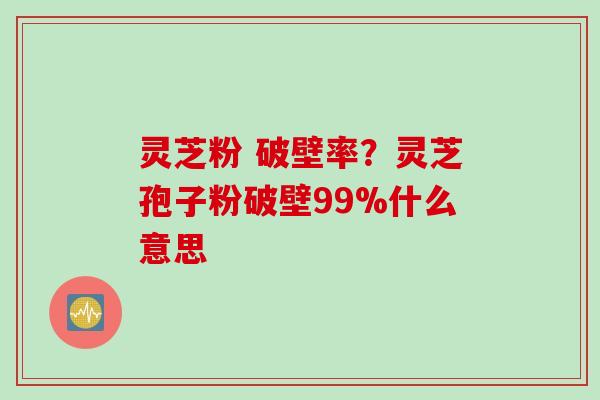 灵芝粉 破壁率？灵芝孢子粉破壁99%什么意思