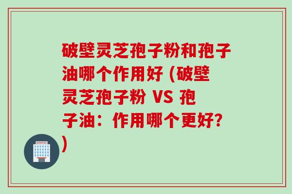 破壁灵芝孢子粉和孢子油哪个作用好 (破壁灵芝孢子粉 VS 孢子油：作用哪个更好？)