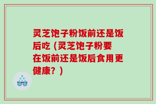 灵芝饱子粉饭前还是饭后吃 (灵芝饱子粉要在饭前还是饭后食用更健康？)
