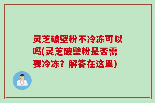 灵芝破壁粉不冷冻可以吗(灵芝破壁粉是否需要冷冻？解答在这里)