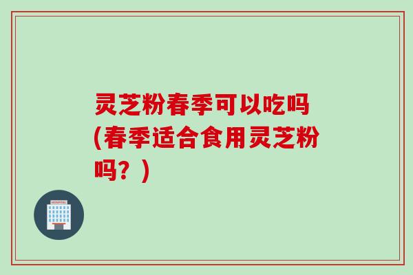 灵芝粉春季可以吃吗 (春季适合食用灵芝粉吗？)