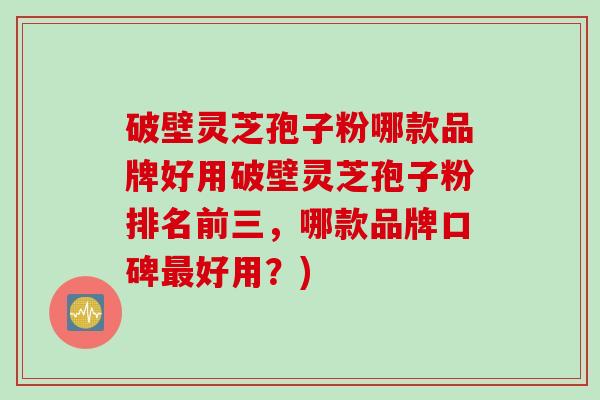 破壁灵芝孢子粉哪款品牌好用破壁灵芝孢子粉排名前三，哪款品牌口碑最好用？)