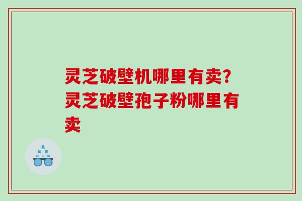 灵芝破壁机哪里有卖？灵芝破壁孢子粉哪里有卖