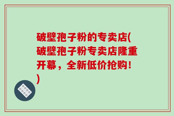 破壁孢子粉的专卖店(破壁孢子粉专卖店隆重开幕，全新低价抢购！)