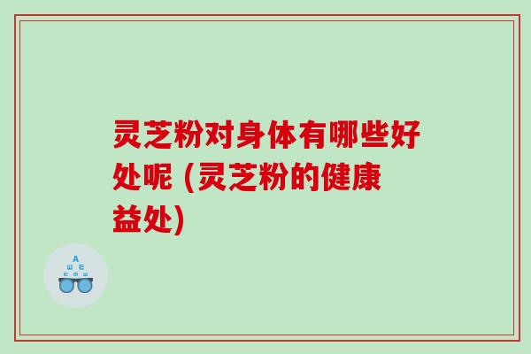 灵芝粉对身体有哪些好处呢 (灵芝粉的健康益处)