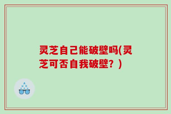 灵芝自己能破壁吗(灵芝可否自我破壁？)