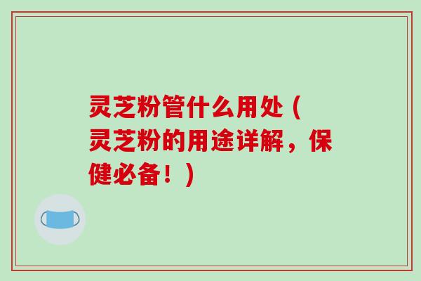 灵芝粉管什么用处 (灵芝粉的用途详解，保健必备！)