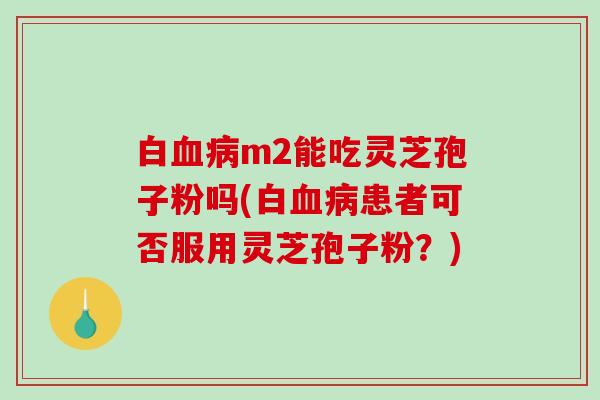 白血病m2能吃灵芝孢子粉吗(白血病患者可否服用灵芝孢子粉？)