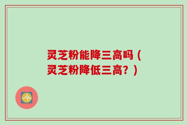 灵芝粉能降三高吗 (灵芝粉降低三高？)