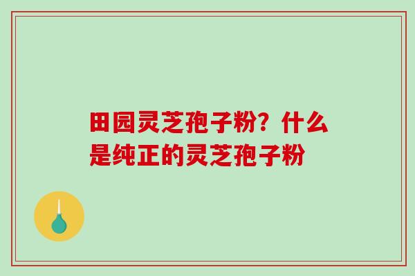 田园灵芝孢子粉？什么是纯正的灵芝孢子粉