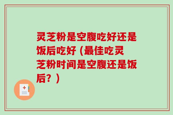 灵芝粉是空腹吃好还是饭后吃好 (最佳吃灵芝粉时间是空腹还是饭后？)