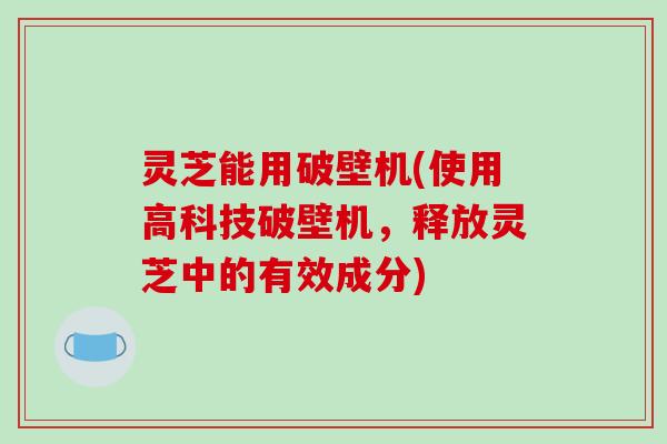 灵芝能用破壁机(使用高科技破壁机，释放灵芝中的有效成分)