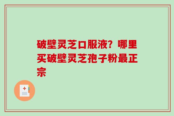 破壁灵芝口服液？哪里买破壁灵芝孢子粉最正宗