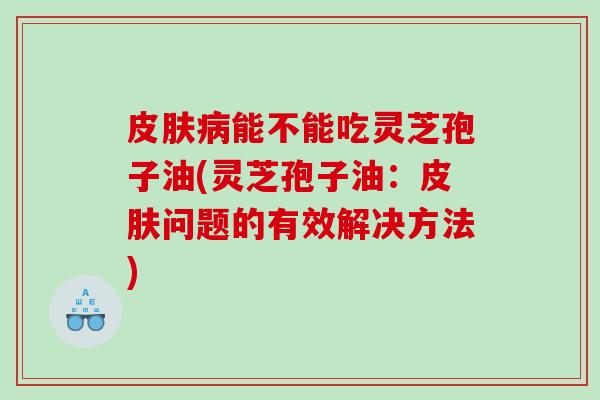 皮肤病能不能吃灵芝孢子油(灵芝孢子油：皮肤问题的有效解决方法)