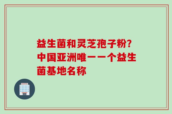 益生菌和灵芝孢子粉？中国亚洲唯一一个益生菌基地名称