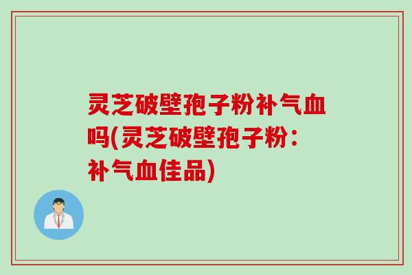 灵芝破壁孢子粉补气血吗(灵芝破壁孢子粉：补气血佳品)