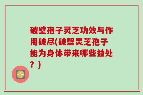 破壁孢子灵芝功效与作用破尽(破壁灵芝孢子能为身体带来哪些益处？)