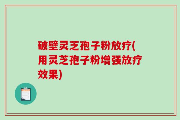 破壁灵芝孢子粉放疗(用灵芝孢子粉增强放疗效果)