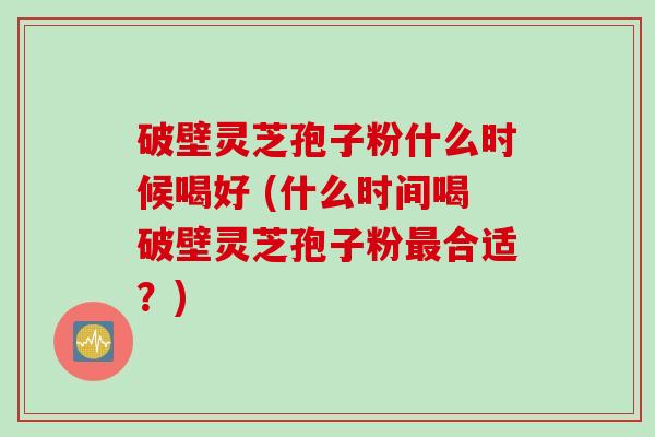 破壁灵芝孢子粉什么时候喝好 (什么时间喝破壁灵芝孢子粉最合适？)